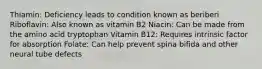 Thiamin: Deficiency leads to condition known as beriberi Riboflavin: Also known as vitamin B2 Niacin: Can be made from the amino acid tryptophan Vitamin B12: Requires intrinsic factor for absorption Folate: Can help prevent spina bifida and other neural tube defects