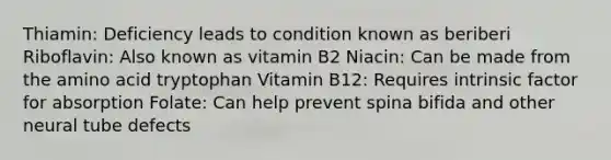 Thiamin: Deficiency leads to condition known as beriberi Riboflavin: Also known as vitamin B2 Niacin: Can be made from the amino acid tryptophan Vitamin B12: Requires intrinsic factor for absorption Folate: Can help prevent spina bifida and other neural tube defects