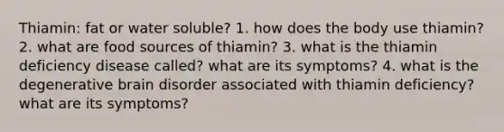 Thiamin: fat or water soluble? 1. how does the body use thiamin? 2. what are food sources of thiamin? 3. what is the thiamin deficiency disease called? what are its symptoms? 4. what is the degenerative brain disorder associated with thiamin deficiency? what are its symptoms?