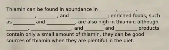 Thiamin can be found in abundance in _______, _______, ____________, ________, and _______ ________; enriched foods, such as _________ and ____________, are also high in thiamin; although _________, _________________, and ________ and _________ products contain only a small amount of thiamin, they can be good sources of thiamin when they are plentiful in the diet.