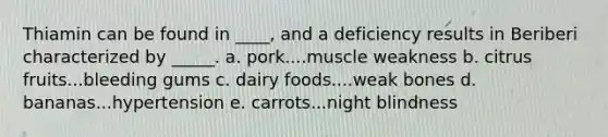 Thiamin can be found in ____, and a deficiency results in Beriberi characterized by _____. a. pork....muscle weakness b. citrus fruits...bleeding gums c. dairy foods....weak bones d. bananas...hypertension e. carrots...night blindness