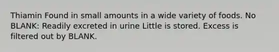 Thiamin Found in small amounts in a wide variety of foods. No BLANK: Readily excreted in urine Little is stored. Excess is filtered out by BLANK.