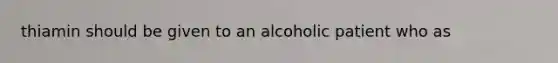 thiamin should be given to an alcoholic patient who as