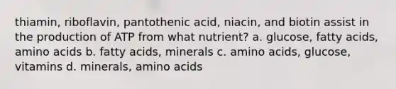 thiamin, riboflavin, pantothenic acid, niacin, and biotin assist in the production of ATP from what nutrient? a. glucose, fatty acids, amino acids b. fatty acids, minerals c. amino acids, glucose, vitamins d. minerals, amino acids