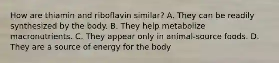 How are thiamin and riboflavin similar? A. They can be readily synthesized by the body. B. They help metabolize macronutrients. C. They appear only in animal-source foods. D. They are a source of energy for the body