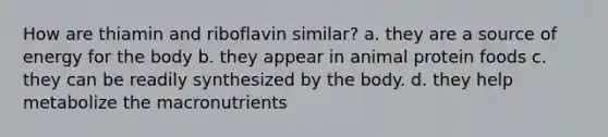 How are thiamin and riboflavin similar? a. they are a source of energy for the body b. they appear in animal protein foods c. they can be readily synthesized by the body. d. they help metabolize the macronutrients