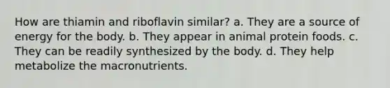 How are thiamin and riboflavin similar? a. They are a source of energy for the body. b. They appear in animal protein foods. c. They can be readily synthesized by the body. d. They help metabolize the macronutrients.