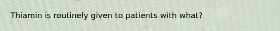 Thiamin is routinely given to patients with what?