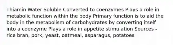 Thiamin Water Soluble Converted to coenzymes Plays a role in metabolic function within the body Primary function is to aid the body in the metabolism of carbohydrates by converting itself into a coenzyme Plays a role in appetite stimulation Sources - rice bran, pork, yeast, oatmeal, asparagus, potatoes