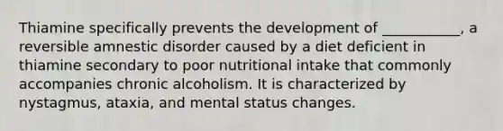 Thiamine specifically prevents the development of ___________, a reversible amnestic disorder caused by a diet deficient in thiamine secondary to poor nutritional intake that commonly accompanies chronic alcoholism. It is characterized by nystagmus, ataxia, and mental status changes.