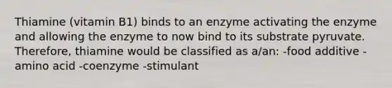 Thiamine (vitamin B1) binds to an enzyme activating the enzyme and allowing the enzyme to now bind to its substrate pyruvate. Therefore, thiamine would be classified as a/an: -food additive -amino acid -coenzyme -stimulant