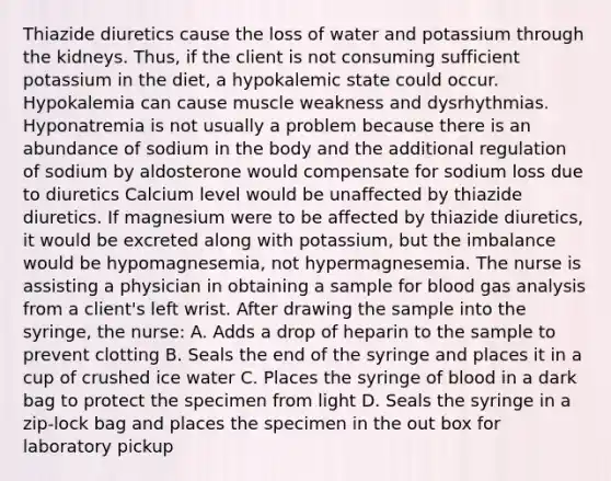 Thiazide diuretics cause the loss of water and potassium through the kidneys. Thus, if the client is not consuming sufficient potassium in the diet, a hypokalemic state could occur. Hypokalemia can cause muscle weakness and dysrhythmias. Hyponatremia is not usually a problem because there is an abundance of sodium in the body and the additional regulation of sodium by aldosterone would compensate for sodium loss due to diuretics Calcium level would be unaffected by thiazide diuretics. If magnesium were to be affected by thiazide diuretics, it would be excreted along with potassium, but the imbalance would be hypomagnesemia, not hypermagnesemia. The nurse is assisting a physician in obtaining a sample for blood gas analysis from a client's left wrist. After drawing the sample into the syringe, the nurse: A. Adds a drop of heparin to the sample to prevent clotting B. Seals the end of the syringe and places it in a cup of crushed ice water C. Places the syringe of blood in a dark bag to protect the specimen from light D. Seals the syringe in a zip-lock bag and places the specimen in the out box for laboratory pickup