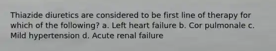 Thiazide diuretics are considered to be first line of therapy for which of the following? a. Left heart failure b. Cor pulmonale c. Mild hypertension d. Acute renal failure