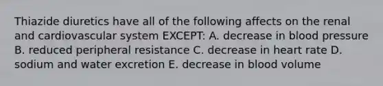 Thiazide diuretics have all of the following affects on the renal and cardiovascular system EXCEPT: A. decrease in blood pressure B. reduced peripheral resistance C. decrease in heart rate D. sodium and water excretion E. decrease in blood volume