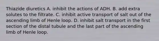 Thiazide diuretics A. inhibit the actions of ADH. B. add extra solutes to the filtrate. C. inhibit active transport of salt out of the ascending limb of Henle loop. D. inhibit salt transport in the first section of the distal tubule and the last part of the ascending limb of Henle loop.