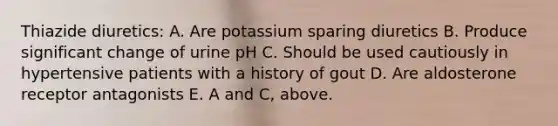 Thiazide diuretics: A. Are potassium sparing diuretics B. Produce significant change of urine pH C. Should be used cautiously in hypertensive patients with a history of gout D. Are aldosterone receptor antagonists E. A and C, above.