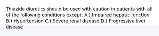 Thiazide diuretics should be used with caution in patients with all of the following conditions except: A.) Impaired hepatic function B.) Hypertension C.) Severe renal disease D.) Progressive liver disease