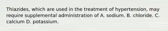 Thiazides, which are used in the treatment of hypertension, may require supplemental administration of A. sodium. B. chloride. C. calcium D. potassium.