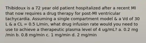 Thibidoux is a 72 year old patient hospitalized after a recent MI that now requires a drug therapy for post-MI ventricular tachycardia. Assuming a single compartment model & a Vd of 30 L & a CL = 0.5 L/min, what drug infusion rate would you need to use to achieve a therapeutic plasma level of 4 ug/mL? a. 0.2 mg /min b. 0.8 mg/min c. 1 mg/min d. 2 mg/min