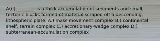 A(n) ________ is a thick accumulation of sediments and small, tectonic blocks formed of material scraped off a descending, lithospheric plate. A.) mass movement complex B.) continental shelf, terrain complex C.) accretionary-wedge complex D.) subterranean-accumulation complex