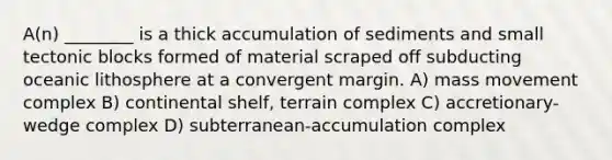 A(n) ________ is a thick accumulation of sediments and small tectonic blocks formed of material scraped off subducting oceanic lithosphere at a convergent margin. A) mass movement complex B) continental shelf, terrain complex C) accretionary-wedge complex D) subterranean-accumulation complex