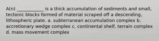 A(n) ____________ is a thick accumulation of sediments and small, tectonic blocks formed of material scraped off a descending, lithospheric plate. a. subterranean accumulation complex b. accretionary wedge complex c. continental shelf, terrain complex d. mass movement complex