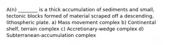 A(n) ________ is a thick accumulation of sediments and small, tectonic blocks formed of material scraped off a descending, lithospheric plate. a) Mass movement complex b) Continental shelf, terrain complex c) Accretionary-wedge complex d) Subterranean-accumulation complex