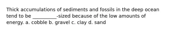 Thick accumulations of sediments and fossils in the deep ocean tend to be __________-sized because of the low amounts of energy. a. cobble b. gravel c. clay d. sand