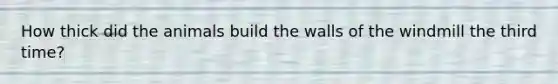 How thick did the animals build the walls of the windmill the third time?