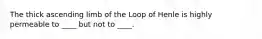 The thick ascending limb of the Loop of Henle is highly permeable to ____ but not to ____.