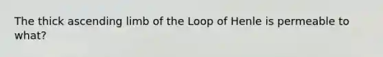 The thick ascending limb of the Loop of Henle is permeable to what?