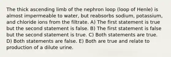 The thick ascending limb of the nephron loop (loop of Henle) is almost impermeable to water, but reabsorbs sodium, potassium, and chloride ions from the filtrate. A) The first statement is true but the second statement is false. B) The first statement is false but the second statement is true. C) Both statements are true. D) Both statements are false. E) Both are true and relate to production of a dilute urine.