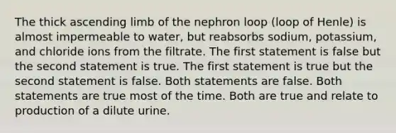 The thick ascending limb of the nephron loop (loop of Henle) is almost impermeable to water, but reabsorbs sodium, potassium, and chloride ions from the filtrate. The first statement is false but the second statement is true. The first statement is true but the second statement is false. Both statements are false. Both statements are true most of the time. Both are true and relate to production of a dilute urine.