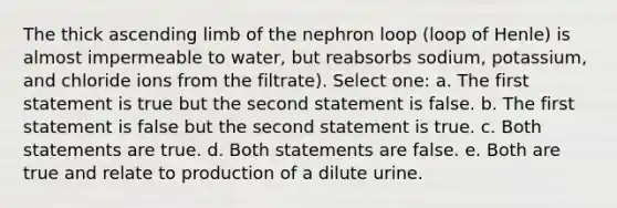 The thick ascending limb of the nephron loop (loop of Henle) is almost impermeable to water, but reabsorbs sodium, potassium, and chloride ions from the filtrate). Select one: a. The first statement is true but the second statement is false. b. The first statement is false but the second statement is true. c. Both statements are true. d. Both statements are false. e. Both are true and relate to production of a dilute urine.