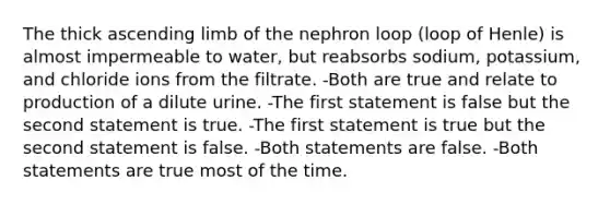 The thick ascending limb of the nephron loop (loop of Henle) is almost impermeable to water, but reabsorbs sodium, potassium, and chloride ions from the filtrate. -Both are true and relate to production of a dilute urine. -The first statement is false but the second statement is true. -The first statement is true but the second statement is false. -Both statements are false. -Both statements are true most of the time.