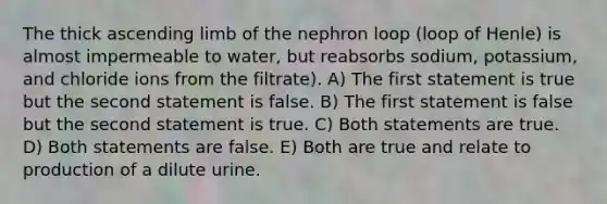 The thick ascending limb of the nephron loop (loop of Henle) is almost impermeable to water, but reabsorbs sodium, potassium, and chloride ions from the filtrate). A) The first statement is true but the second statement is false. B) The first statement is false but the second statement is true. C) Both statements are true. D) Both statements are false. E) Both are true and relate to production of a dilute urine.