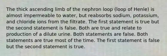 The thick ascending limb of the nephron loop (loop of Henle) is almost impermeable to water, but reabsorbs sodium, potassium, and chloride ions from the filtrate. The first statement is true but the second statement is false. Both are true and relate to production of a dilute urine. Both statements are false. Both statements are true most of the time. The first statement is false but the second statement is true.