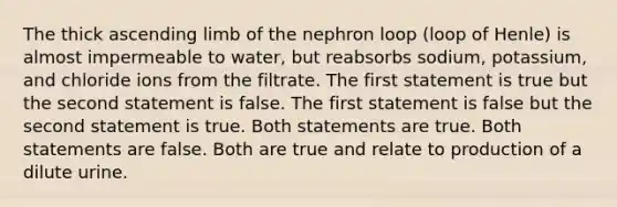 The thick ascending limb of the nephron loop (loop of Henle) is almost impermeable to water, but reabsorbs sodium, potassium, and chloride ions from the filtrate. The first statement is true but the second statement is false. The first statement is false but the second statement is true. Both statements are true. Both statements are false. Both are true and relate to production of a dilute urine.