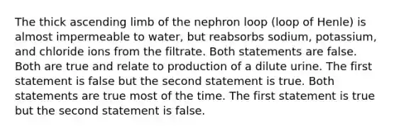 The thick ascending limb of the nephron loop (loop of Henle) is almost impermeable to water, but reabsorbs sodium, potassium, and chloride ions from the filtrate. Both statements are false. Both are true and relate to production of a dilute urine. The first statement is false but the second statement is true. Both statements are true most of the time. The first statement is true but the second statement is false.