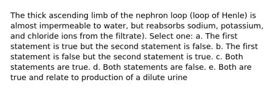 The thick ascending limb of the nephron loop (loop of Henle) is almost impermeable to water, but reabsorbs sodium, potassium, and chloride ions from the filtrate). Select one: a. The first statement is true but the second statement is false. b. The first statement is false but the second statement is true. c. Both statements are true. d. Both statements are false. e. Both are true and relate to production of a dilute urine