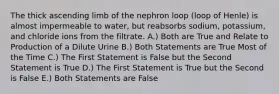 The thick ascending limb of the nephron loop (loop of Henle) is almost impermeable to water, but reabsorbs sodium, potassium, and chloride ions from the filtrate. A.) Both are True and Relate to Production of a Dilute Urine B.) Both Statements are True Most of the Time C.) The First Statement is False but the Second Statement is True D.) The First Statement is True but the Second is False E.) Both Statements are False