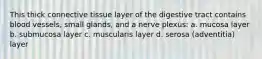 This thick connective tissue layer of the digestive tract contains blood vessels, small glands, and a nerve plexus: a. mucosa layer b. submucosa layer c. muscularis layer d. serosa (adventitia) layer