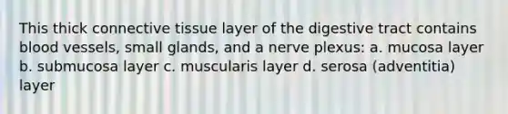 This thick connective tissue layer of the digestive tract contains blood vessels, small glands, and a nerve plexus: a. mucosa layer b. submucosa layer c. muscularis layer d. serosa (adventitia) layer