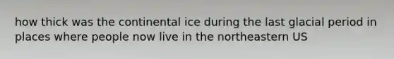 how thick was the continental ice during the last glacial period in places where people now live in the northeastern US