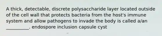 A thick, detectable, discrete polysaccharide layer located outside of the cell wall that protects bacteria from the host's immune system and allow pathogens to invade the body is called a/an __________. endospore inclusion capsule cyst