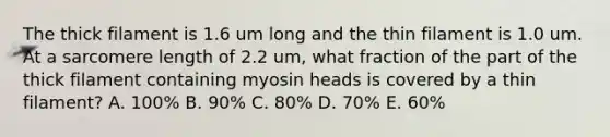 The thick filament is 1.6 um long and the thin filament is 1.0 um. At a sarcomere length of 2.2 um, what fraction of the part of the thick filament containing myosin heads is covered by a thin filament? A. 100% B. 90% C. 80% D. 70% E. 60%