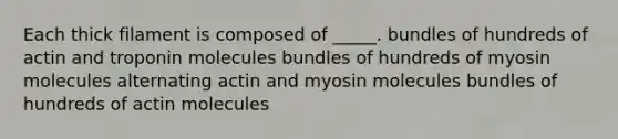 Each thick filament is composed of _____. bundles of hundreds of actin and troponin molecules bundles of hundreds of myosin molecules alternating actin and myosin molecules bundles of hundreds of actin molecules