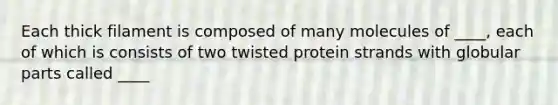 Each thick filament is composed of many molecules of ____, each of which is consists of two twisted protein strands with globular parts called ____