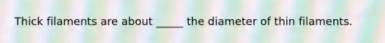 Thick filaments are about _____ the diameter of thin filaments.