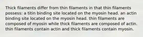 Thick filaments differ from thin filaments in that thin filaments possess: a titin binding site located on the myosin head. an actin binding site located on the myosin head. thin filaments are composed of myosin while thick filaments are composed of actin. thin filaments contain actin and thick filaments contain myosin.